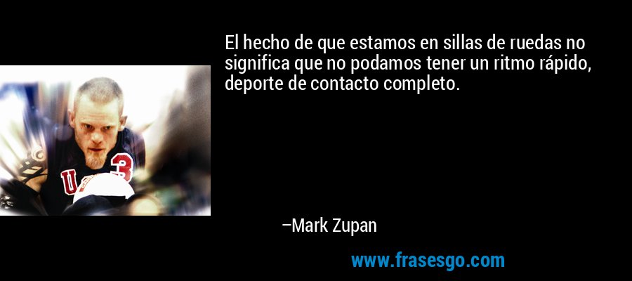 El hecho de que estamos en sillas de ruedas no significa que no podamos tener un ritmo rápido, deporte de contacto completo. – Mark Zupan