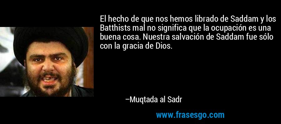 El hecho de que nos hemos librado de Saddam y los Batthists mal no significa que la ocupación es una buena cosa. Nuestra salvación de Saddam fue sólo con la gracia de Dios. – Muqtada al Sadr