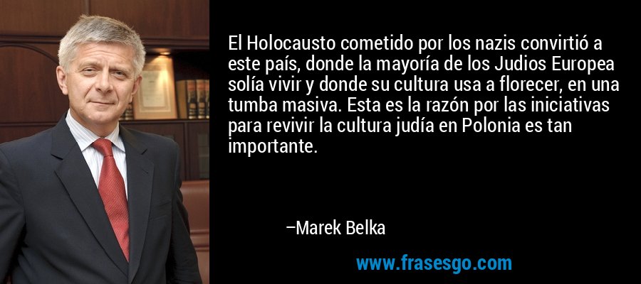 El Holocausto cometido por los nazis convirtió a este país, donde la mayoría de los Judios Europea solía vivir y donde su cultura usa a florecer, en una tumba masiva. Esta es la razón por las iniciativas para revivir la cultura judía en Polonia es tan importante. – Marek Belka