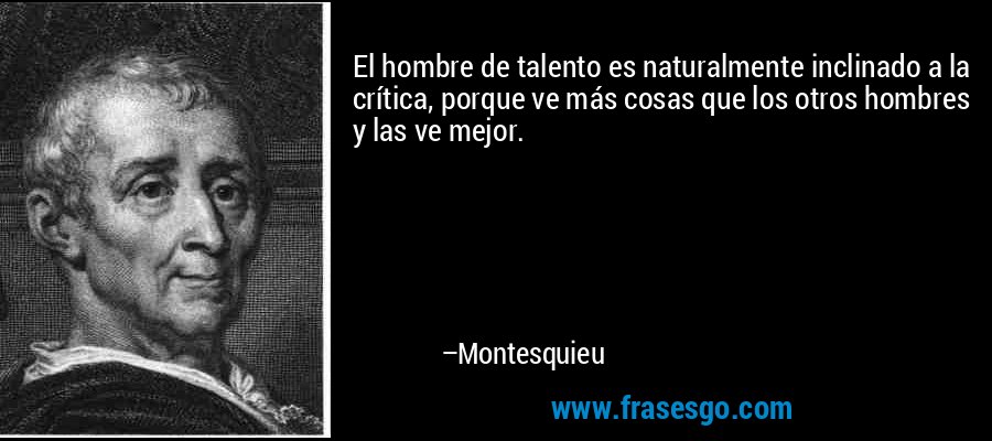El hombre de talento es naturalmente inclinado a la crítica, porque ve más cosas que los otros hombres y las ve mejor. – Montesquieu