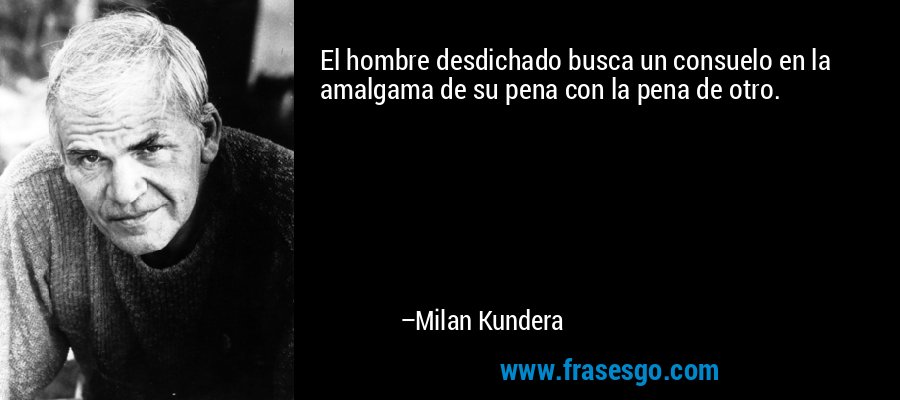 El hombre desdichado busca un consuelo en la amalgama de su pena con la pena de otro. – Milan Kundera
