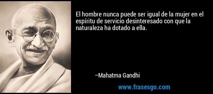 El hombre nunca puede ser igual de la mujer en el espíritu de servicio desinteresado con que la naturaleza ha dotado a ella. – Mahatma Gandhi