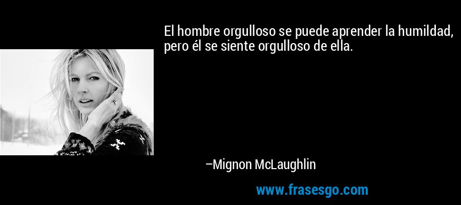 El hombre orgulloso se puede aprender la humildad, pero él se siente orgulloso de ella. – Mignon McLaughlin