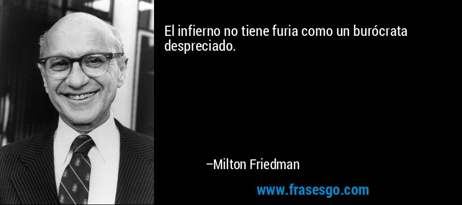 El infierno no tiene furia como un burócrata despreciado. – Milton Friedman
