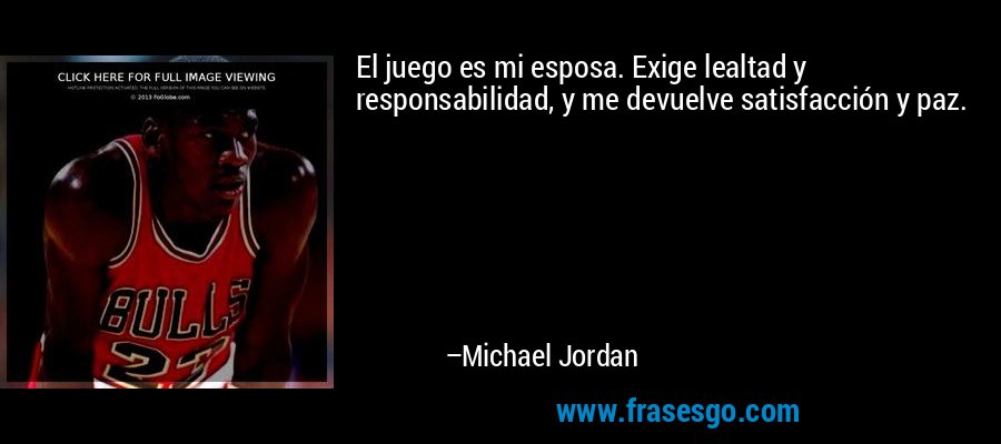El juego es mi esposa. Exige lealtad y responsabilidad, y me devuelve satisfacción y paz. – Michael Jordan