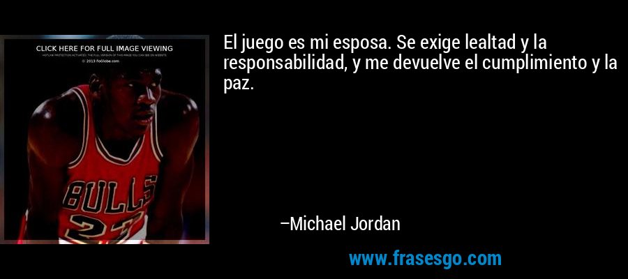 El juego es mi esposa. Se exige lealtad y la responsabilidad, y me devuelve el cumplimiento y la paz. – Michael Jordan