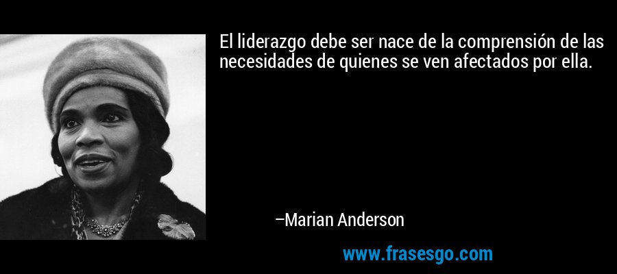 El liderazgo debe ser nace de la comprensión de las necesidades de quienes se ven afectados por ella. – Marian Anderson