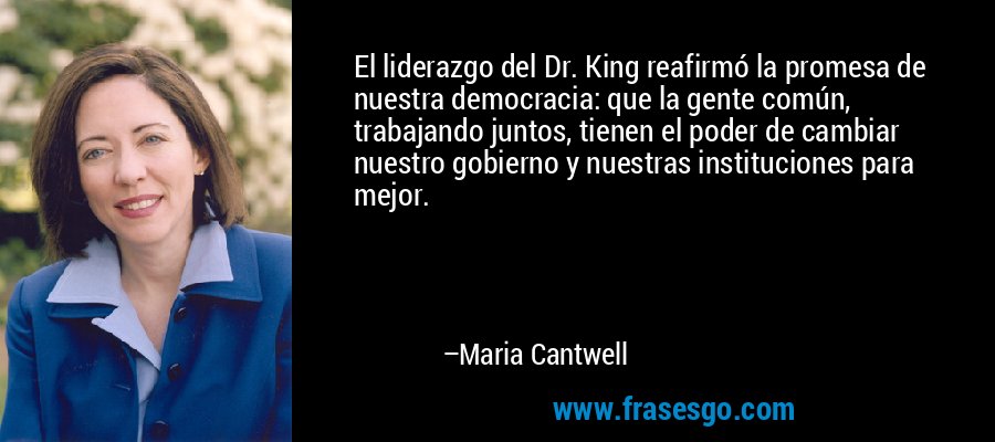 El liderazgo del Dr. King reafirmó la promesa de nuestra democracia: que la gente común, trabajando juntos, tienen el poder de cambiar nuestro gobierno y nuestras instituciones para mejor. – Maria Cantwell