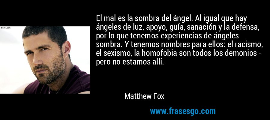El mal es la sombra del ángel. Al igual que hay ángeles de luz, apoyo, guía, sanación y la defensa, por lo que tenemos experiencias de ángeles sombra. Y tenemos nombres para ellos: el racismo, el sexismo, la homofobia son todos los demonios - pero no estamos allí. – Matthew Fox