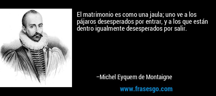 El matrimonio es como una jaula; uno ve a los pájaros desesperados por entrar, y a los que están dentro igualmente desesperados por salir. – Michel Eyquem de Montaigne