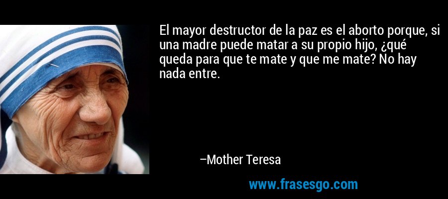 El mayor destructor de la paz es el aborto porque, si una madre puede matar a su propio hijo, ¿qué queda para que te mate y que me mate? No hay nada entre. – Mother Teresa