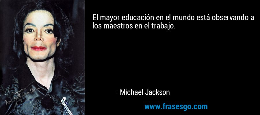 El mayor educación en el mundo está observando a los maestros en el trabajo. – Michael Jackson