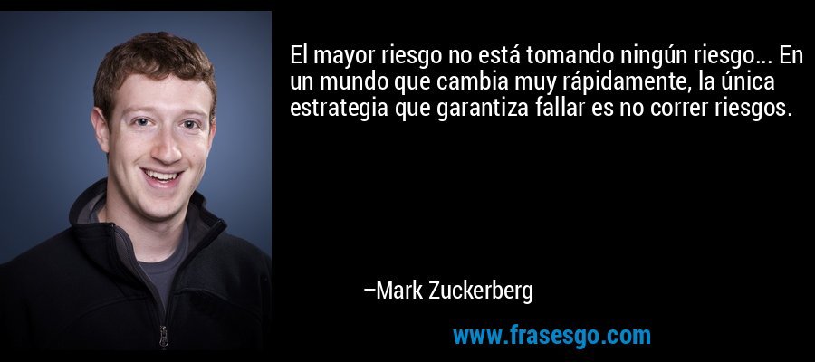 El mayor riesgo no está tomando ningún riesgo... En un mundo que cambia muy rápidamente, la única estrategia que garantiza fallar es no correr riesgos. – Mark Zuckerberg