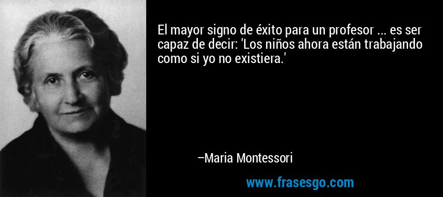 El mayor signo de éxito para un profesor ... es ser capaz de decir: 'Los niños ahora están trabajando como si yo no existiera.' – Maria Montessori