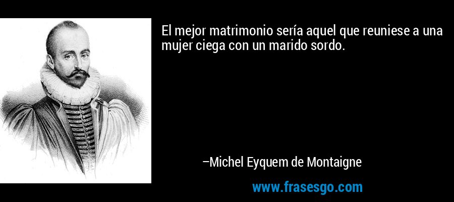 El mejor matrimonio sería aquel que reuniese a una mujer ciega con un marido sordo. – Michel Eyquem de Montaigne