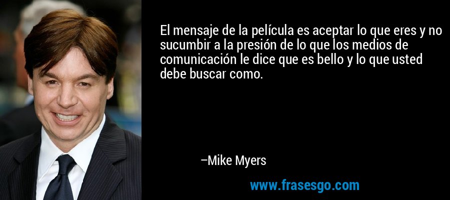 El mensaje de la película es aceptar lo que eres y no sucumbir a la presión de lo que los medios de comunicación le dice que es bello y lo que usted debe buscar como. – Mike Myers