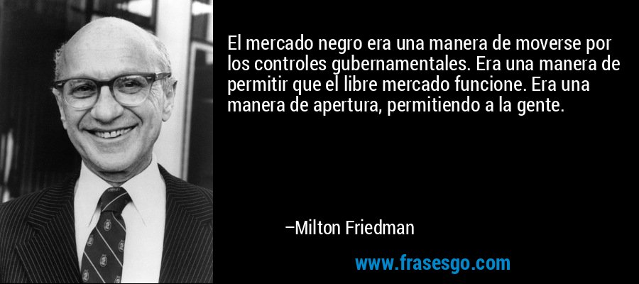 El mercado negro era una manera de moverse por los controles gubernamentales. Era una manera de permitir que el libre mercado funcione. Era una manera de apertura, permitiendo a la gente. – Milton Friedman