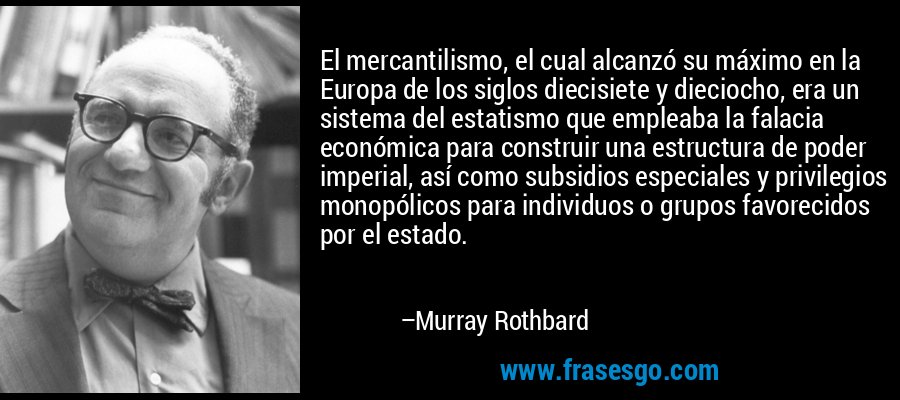 El mercantilismo, el cual alcanzó su máximo en la Europa de los siglos diecisiete y dieciocho, era un sistema del estatismo que empleaba la falacia económica para construir una estructura de poder imperial, así como subsidios especiales y privilegios monopólicos para individuos o grupos favorecidos por el estado. – Murray Rothbard