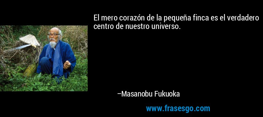 El mero corazón de la pequeña finca es el verdadero centro de nuestro universo. – Masanobu Fukuoka