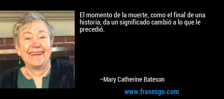 El momento de la muerte, como el final de una historia, da un significado cambió a lo que le precedió. – Mary Catherine Bateson