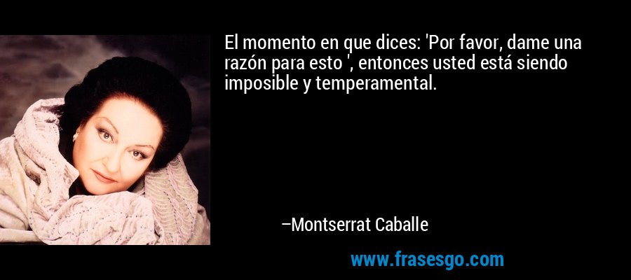 El momento en que dices: 'Por favor, dame una razón para esto ', entonces usted está siendo imposible y temperamental. – Montserrat Caballe