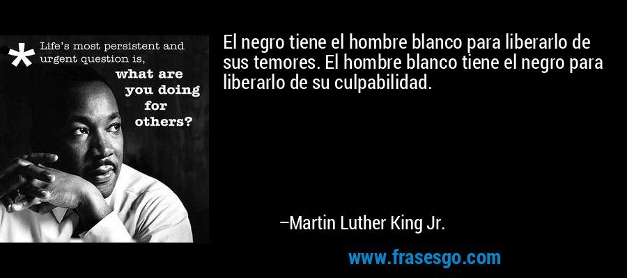 El negro tiene el hombre blanco para liberarlo de sus temores. El hombre blanco tiene el negro para liberarlo de su culpabilidad. – Martin Luther King Jr.