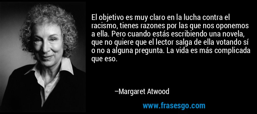 El objetivo es muy claro en la lucha contra el racismo, tienes razones por las que nos oponemos a ella. Pero cuando estás escribiendo una novela, que no quiere que el lector salga de ella votando sí o no a alguna pregunta. La vida es más complicada que eso. – Margaret Atwood