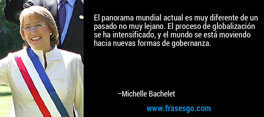 El panorama mundial actual es muy diferente de un pasado no muy lejano. El proceso de globalización se ha intensificado, y el mundo se está moviendo hacia nuevas formas de gobernanza. – Michelle Bachelet