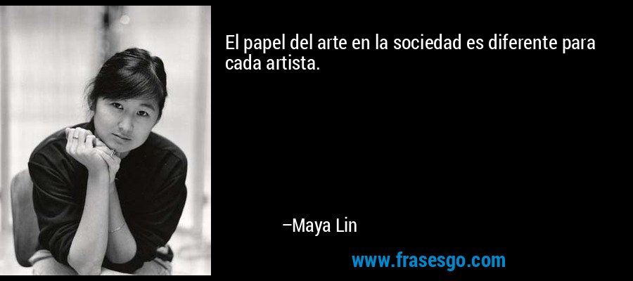 El papel del arte en la sociedad es diferente para cada artista. – Maya Lin