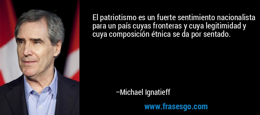 El patriotismo es un fuerte sentimiento nacionalista para un país cuyas fronteras y cuya legitimidad y cuya composición étnica se da por sentado. – Michael Ignatieff
