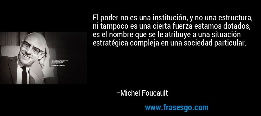 El poder no es una institución, y no una estructura, ni tampoco es una cierta fuerza estamos dotados, es el nombre que se le atribuye a una situación estratégica compleja en una sociedad particular. – Michel Foucault