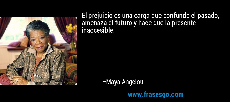 El prejuicio es una carga que confunde el pasado, amenaza el futuro y hace que la presente inaccesible. – Maya Angelou