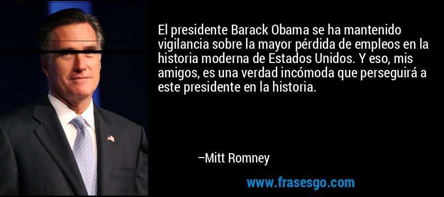 El presidente Barack Obama se ha mantenido vigilancia sobre la mayor pérdida de empleos en la historia moderna de Estados Unidos. Y eso, mis amigos, es una verdad incómoda que perseguirá a este presidente en la historia. – Mitt Romney