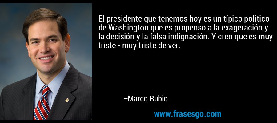 El presidente que tenemos hoy es un típico político de Washington que es propenso a la exageración y la decisión y la falsa indignación. Y creo que es muy triste - muy triste de ver. – Marco Rubio