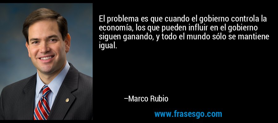 El problema es que cuando el gobierno controla la economía, los que pueden influir en el gobierno siguen ganando, y todo el mundo sólo se mantiene igual. – Marco Rubio