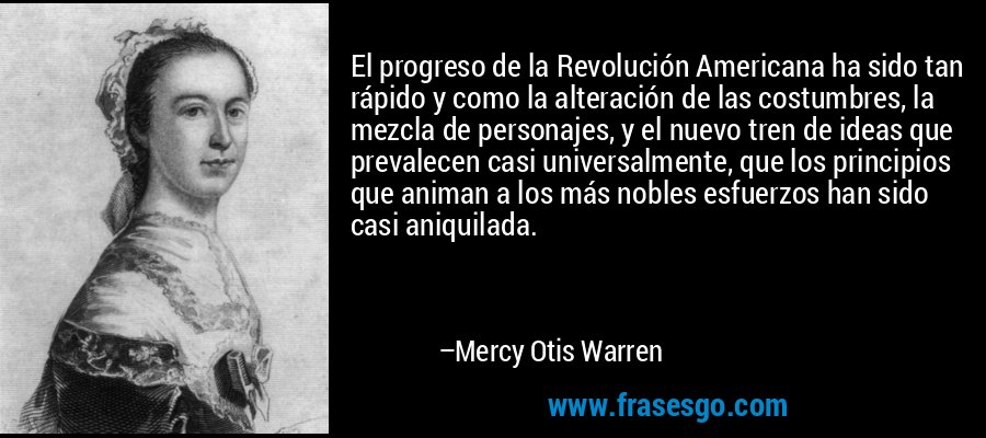 El progreso de la Revolución Americana ha sido tan rápido y como la alteración de las costumbres, la mezcla de personajes, y el nuevo tren de ideas que prevalecen casi universalmente, que los principios que animan a los más nobles esfuerzos han sido casi aniquilada. – Mercy Otis Warren