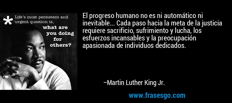 El progreso humano no es ni automático ni inevitable... Cada paso hacia la meta de la justicia requiere sacrificio, sufrimiento y lucha, los esfuerzos incansables y la preocupación apasionada de individuos dedicados. – Martin Luther King Jr.
