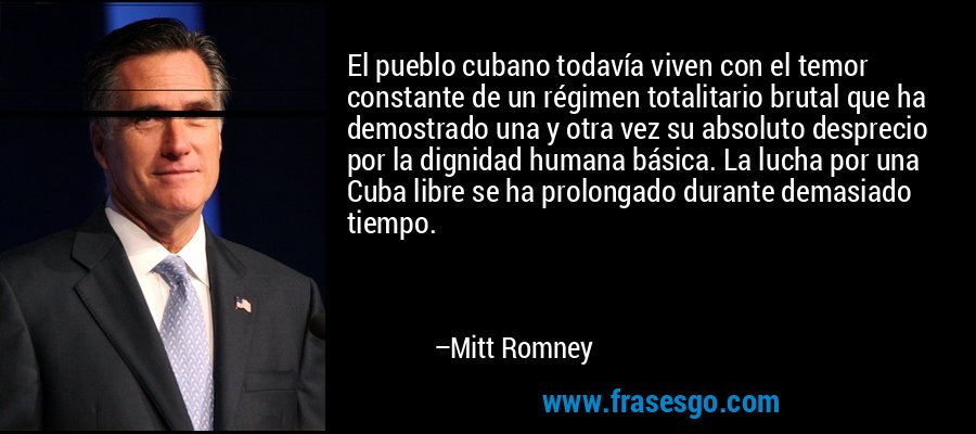 El pueblo cubano todavía viven con el temor constante de un régimen totalitario brutal que ha demostrado una y otra vez su absoluto desprecio por la dignidad humana básica. La lucha por una Cuba libre se ha prolongado durante demasiado tiempo. – Mitt Romney