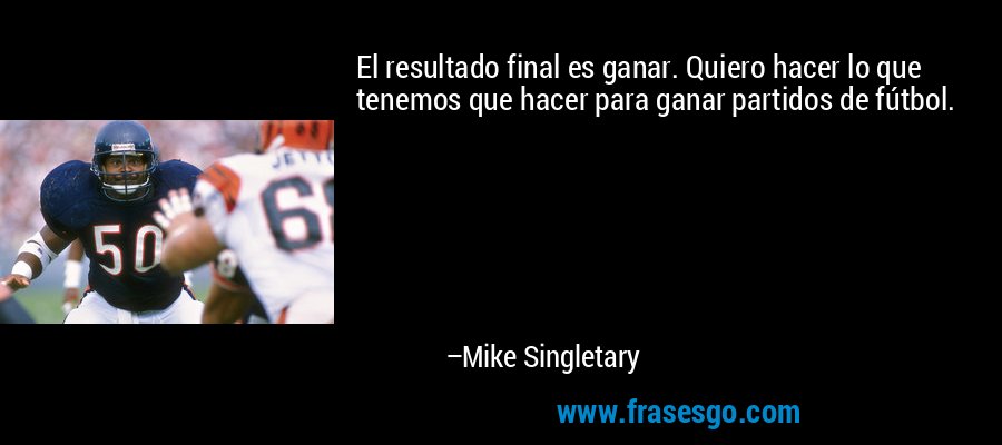 El resultado final es ganar. Quiero hacer lo que tenemos que hacer para ganar partidos de fútbol. – Mike Singletary