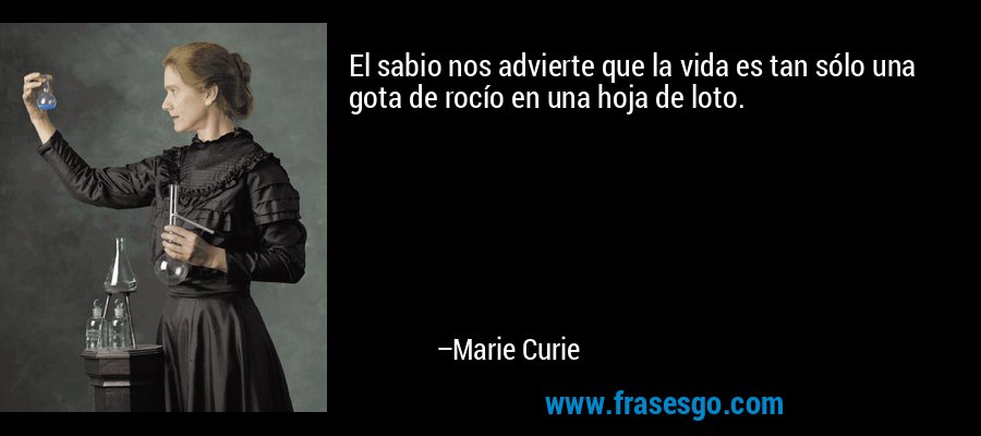 El sabio nos advierte que la vida es tan sólo una gota de rocío en una hoja de loto. – Marie Curie