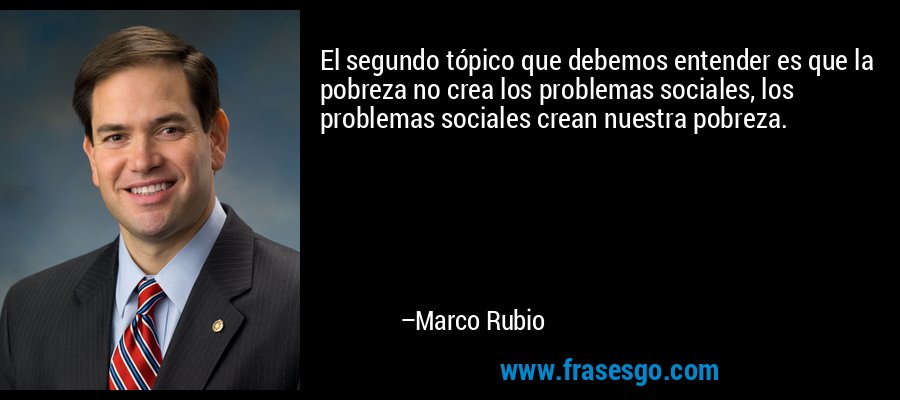 El segundo tópico que debemos entender es que la pobreza no crea los problemas sociales, los problemas sociales crean nuestra pobreza. – Marco Rubio