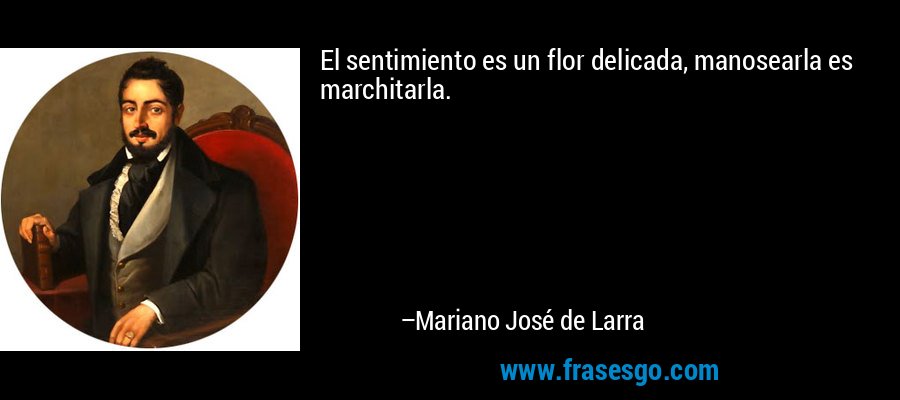 El sentimiento es un flor delicada, manosearla es marchitarla. – Mariano José de Larra
