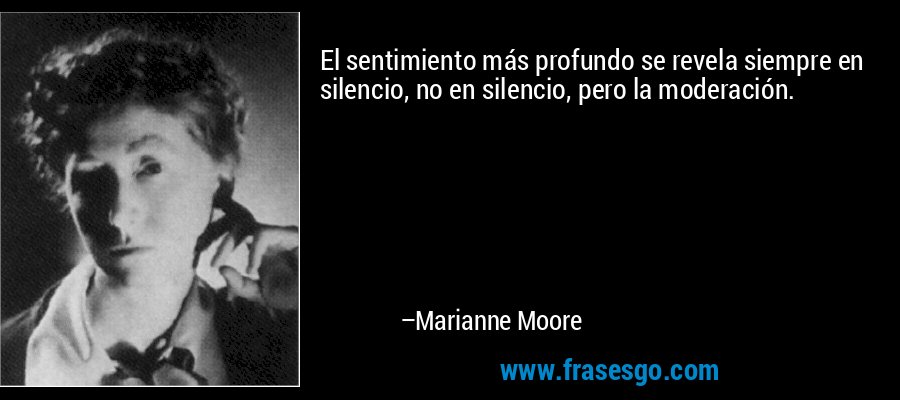 El sentimiento más profundo se revela siempre en silencio, no en silencio, pero la moderación. – Marianne Moore