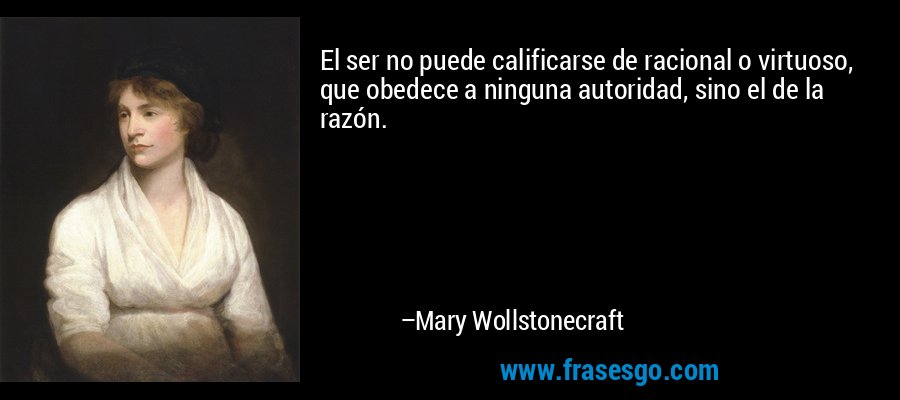 El ser no puede calificarse de racional o virtuoso, que obedece a ninguna autoridad, sino el de la razón. – Mary Wollstonecraft