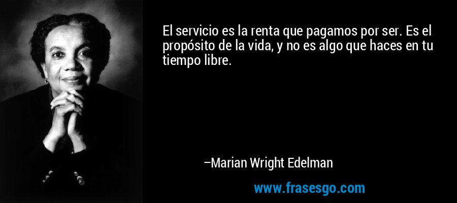 El servicio es la renta que pagamos por ser. Es el propósito de la vida, y no es algo que haces en tu tiempo libre. – Marian Wright Edelman