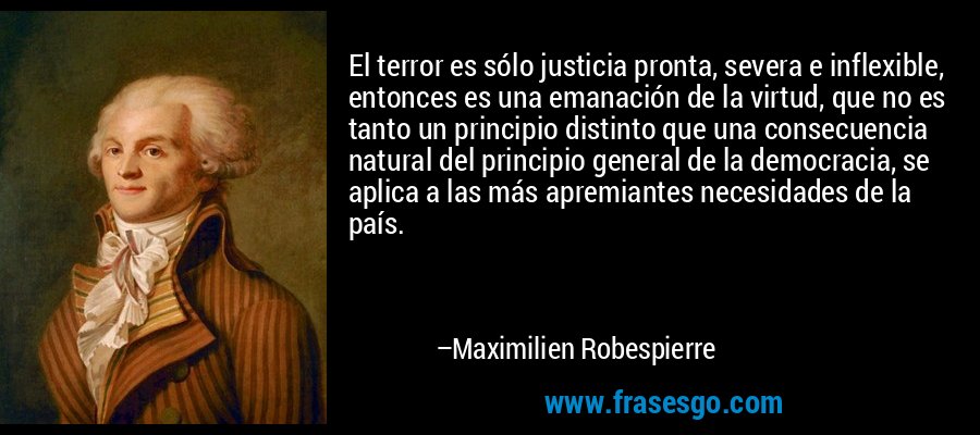 El terror es sólo justicia pronta, severa e inflexible, entonces es una emanación de la virtud, que no es tanto un principio distinto que una consecuencia natural del principio general de la democracia, se aplica a las más apremiantes necesidades de la país. – Maximilien Robespierre