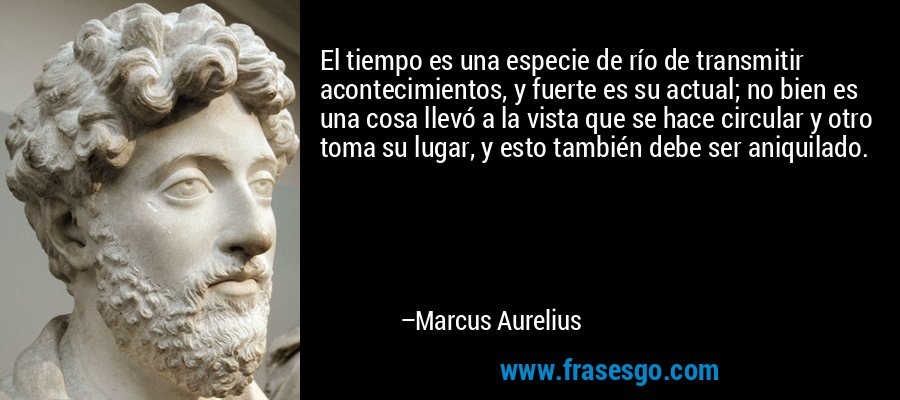 El tiempo es una especie de río de transmitir acontecimientos, y fuerte es su actual; no bien es una cosa llevó a la vista que se hace circular y otro toma su lugar, y esto también debe ser aniquilado. – Marcus Aurelius