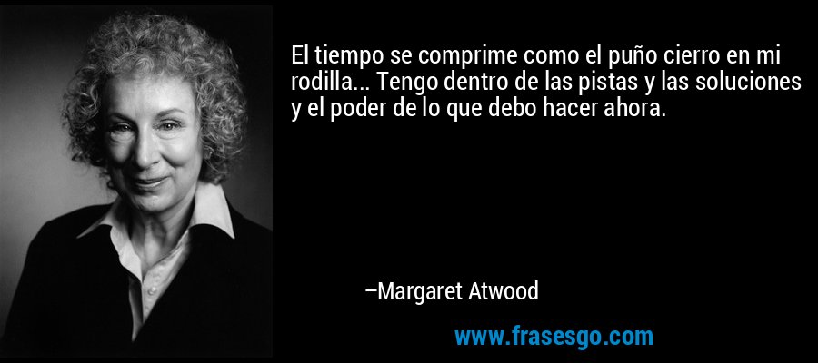 El tiempo se comprime como el puño cierro en mi rodilla... Tengo dentro de las pistas y las soluciones y el poder de lo que debo hacer ahora. – Margaret Atwood
