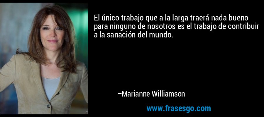 El único trabajo que a la larga traerá nada bueno para ninguno de nosotros es el trabajo de contribuir a la sanación del mundo. – Marianne Williamson