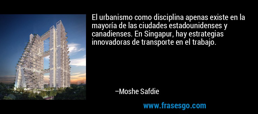 El urbanismo como disciplina apenas existe en la mayoría de las ciudades estadounidenses y canadienses. En Singapur, hay estrategias innovadoras de transporte en el trabajo. – Moshe Safdie